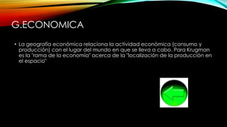 G.ECONOMICA
• La geografía económica relaciona la actividad económica (consumo y
producción) con el lugar del mundo en que se lleva a cabo. Para Krugman
es la "rama de la economía" acerca de la "localización de la producción en
el espacio"
 