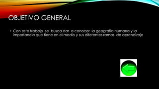 OBJETIVO GENERAL
• Con este trabajo se busca dar a conocer la geografía humana y la
importancia que tiene en el medio y sus diferentes ramas de aprendizaje
 