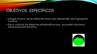 OBJETIVOS ESPECÍFICOS
• Indagar acerca de las diferentes ramas que desprenden de la geografía
humana.
• Dar a conocer las diferentes problemáticas que se pueden solucionar
abarcando esta temática.
 