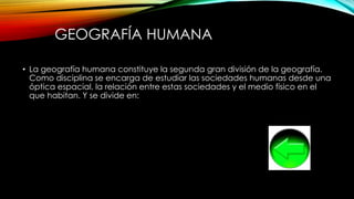 GEOGRAFÍA HUMANA
• La geografía humana constituye la segunda gran división de la geografía.
Como disciplina se encarga de estudiar las sociedades humanas desde una
óptica espacial, la relación entre estas sociedades y el medio físico en el
que habitan. Y se divide en:
 
