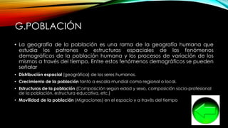 G.POBLACIÓN
• La geografía de la población es una rama de la geografía humana que
estudia los patrones o estructuras espaciales de los fenómenos
demográficos de la población humana y los procesos de variación de los
mismos a través del tiempo. Entre estos fenómenos demográficos se pueden
señalar
• Distribución espacial (geográfica) de los seres humanos.
• Crecimiento de la población tanto a escala mundial como regional o local.
• Estructuras de la población (Composición según edad y sexo, composición socio-profesional
de la población, estructura educativa, etc.)
• Movilidad de la población (Migraciones) en el espacio y a través del tiempo
 