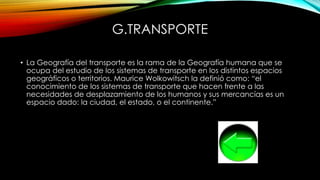G.TRANSPORTE
• La Geografía del transporte es la rama de la Geografía humana que se
ocupa del estudio de los sistemas de transporte en los distintos espacios
geográficos o territorios. Maurice Wolkowitsch la definió como: “el
conocimiento de los sistemas de transporte que hacen frente a las
necesidades de desplazamiento de los humanos y sus mercancías es un
espacio dado: la ciudad, el estado, o el continente.”
 