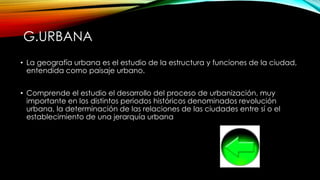 G.URBANA
• La geografía urbana es el estudio de la estructura y funciones de la ciudad,
entendida como paisaje urbano.
• Comprende el estudio el desarrollo del proceso de urbanización, muy
importante en los distintos periodos históricos denominados revolución
urbana, la determinación de las relaciones de las ciudades entre sí o el
establecimiento de una jerarquía urbana
 