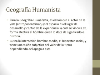 Geografía Humanista
• Para la Geografía Humanista, es el hombre el actor de la
vida (antropocentrismo) y el espacio es el lugar de
desarrollo y centro de la experiencia la cual se vincula de
forma afectiva al hombre quien lo dota de significado e
historia.
• Busca la interacción hombre-medio, el bienestar social, y
tiene una visión subjetiva del valor de la tierra
dependiendo del apego a esta.
 