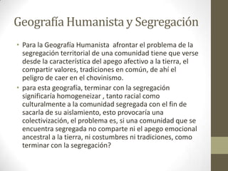 Geografía Humanista y Segregación
• Para la Geografía Humanista afrontar el problema de la
segregación territorial de una comunidad tiene que verse
desde la característica del apego afectivo a la tierra, el
compartir valores, tradiciones en común, de ahí el
peligro de caer en el chovinismo.
• para esta geografía, terminar con la segregación
significaría homogeneizar , tanto racial como
culturalmente a la comunidad segregada con el fin de
sacarla de su aislamiento, esto provocaría una
colectivización, el problema es, si una comunidad que se
encuentra segregada no comparte ni el apego emocional
ancestral a la tierra, ni costumbres ni tradiciones, como
terminar con la segregación?
 