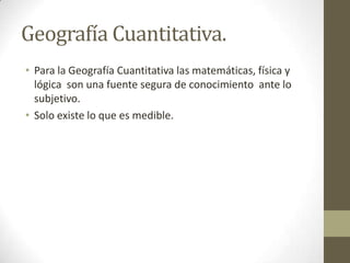 Geografía Cuantitativa.
• Para la Geografía Cuantitativa las matemáticas, física y
lógica son una fuente segura de conocimiento ante lo
subjetivo.
• Solo existe lo que es medible.
 