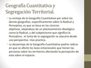 Geografía Cuantitativa y
Segregación Territorial.
• La ventaja de la Geografía Cuantitativa por sobre las
demás geografías, específicamente sobre la Radical y
Perceptiva, es que se basa en las ciencias
objetivas, alejándose de un planteamiento ideológico
como la Radical, y del subjetivismo que significa la
Perceptiva , el tema de la segregación se atacaría desde
una perspectiva mas practica.
• La desventaja de la Geografía Cuantitativa podría radicar
en que se afecte los lazos emocionales que tienen las
personas sobre los territorios afectando la percepción de
esta sobre el espacio.
 