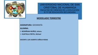 UNIVERSIDAD NACIONAL DE SAN
CRISTÓBAL DE HUAMANGA
FACULTAD DE CIENCIAS DE LA EDUCACIÓN
E.F.P DE EDUCACIÓN SECUNDARIA
MODELADO TERRESTRE
ASIGNATURA: GEOGRAFÍA
ALUMNA:
 BEDRIÑANA MUÑOZ, Johana.
 HUAYTALLA PRETEL, Michael
DOCENTE: LUIS ALBERTO CAÑOLA ROSAS
 
