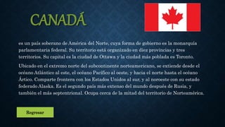 CANADÁ
es un país soberano de América del Norte, cuya forma de gobierno es la monarquía
parlamentaria federal. Su territorio está organizado en diez provincias y tres
territorios. Su capital es la ciudad de Ottawa y la ciudad más poblada es Toronto.
Ubicado en el extremo norte del subcontinente norteamericano, se extiende desde el
océano Atlántico al este, el océano Pacífico al oeste, y hacia el norte hasta el océano
Ártico. Comparte frontera con los Estados Unidos al sur, y al noroeste con su estado
federado Alaska. Es el segundo país más extenso del mundo después de Rusia, y
también el más septentrional. Ocupa cerca de la mitad del territorio de Norteamérica.
Regresar
 