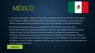 MÉXICO
• es un país de América, ubicado en la parte meridional de América del Norte. Su capital
es la Ciudad de México. Políticamente es una república democrática, representativa y
federal compuesta por 32 entidades federativas (31 estados y la Ciudad de México).
• El territorio mexicano tiene una superficie de 1 964 375 km², por lo que es el
decimocuarto país más extenso del mundo y el tercero más grande de América Latina.
Limita al norte con los Estados Unidos de América a lo largo de una frontera de
3 155 km, mientras que al sur tiene una frontera de 958 km con Guatemala y 276 km
con Belice; las costas del país limitan al oeste con el océano Pacífico y al este con el golfo
de México y el mar Caribe, sumando 9 330 km, por lo que es el tercer país americano con
mayor longitud de costas.
Regresar
 