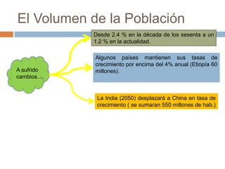El Volumen de la Población
A sufrido
cambios…
Desde 2.4 % en la década de los sesenta a un
1.2 % en la actualidad.
Algunos países mantienen sus tasas de
crecimiento por encima del 4% anual (Etiopía 60
millones).
La India (2050) desplazará a China en tasa de
crecimiento ( se sumaran 550 millones de hab.)
 