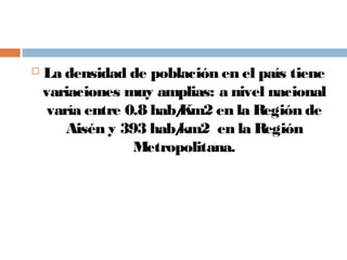  La densidad de población en el país tiene
variaciones muy amplias: a nivel nacional
varía entre 0.8 hab/Km2 en la Región de
Aisén y 393 hab/km2 en la Región
Metropolitana.
 