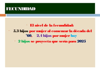 FECUNDIDADFECUNDIDAD
• El nivel de la fecundidad:
• 5,3 hijos pormujeral comenzarla década del
’60, 2,4 hijos pormujerhoy
• 2 hijos se proyecta que sería para 2025
 