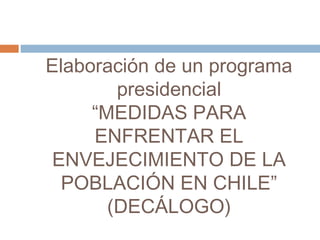 Elaboración de un programa
presidencial
“MEDIDAS PARA
ENFRENTAR EL
ENVEJECIMIENTO DE LA
POBLACIÓN EN CHILE”
(DECÁLOGO)
 