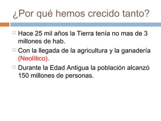 ¿Por qué hemos crecido tanto?
 Hace 25 mil años la Tierra tenía no mas de 3
millones de hab.
 Con la llegada de la agricultura y la ganadería
(Neolítico).
 Durante la Edad Antigua la población alcanzó
150 millones de personas.
 
