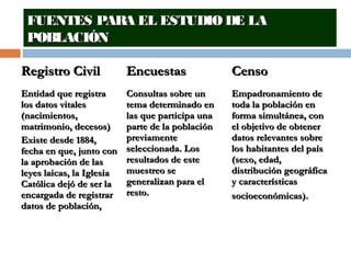 FUENTES PARA EL ESTUDIO DE LAFUENTES PARA EL ESTUDIO DE LA
POBLACIÓNPOBLACIÓN
Registro CivilRegistro Civil EncuestasEncuestas CensoCenso
Entidad que registraEntidad que registra
los datos vitaleslos datos vitales
(nacimientos,(nacimientos,
matrimonio, decesos)matrimonio, decesos)
Existe desde 1884,Existe desde 1884,
fecha en que, junto confecha en que, junto con
la aprobación de lasla aprobación de las
leyes laicas, la Iglesialeyes laicas, la Iglesia
Católica dejó de ser laCatólica dejó de ser la
encargada de registrarencargada de registrar
datos de población,datos de población,
Consultas sobre unConsultas sobre un
tema determinado entema determinado en
las que participa unalas que participa una
parte de la poblaciónparte de la población
previamentepreviamente
seleccionada. Losseleccionada. Los
resultados de esteresultados de este
muestreo semuestreo se
generalizan para elgeneralizan para el
resto.resto.
Empadronamiento deEmpadronamiento de
toda la población entoda la población en
forma simultánea, conforma simultánea, con
el objetivo de obtenerel objetivo de obtener
datos relevantes sobredatos relevantes sobre
los habitantes del paíslos habitantes del país
(sexo, edad,(sexo, edad,
distribución geográficadistribución geográfica
y característicasy características
socioeconómicas).socioeconómicas).
 