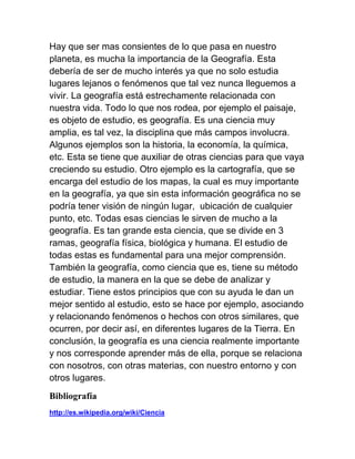 Hay que ser mas consientes de lo que pasa en nuestro
planeta, es mucha la importancia de la Geografía. Esta
debería de ser de mucho interés ya que no solo estudia
lugares lejanos o fenómenos que tal vez nunca lleguemos a
vivir. La geografía está estrechamente relacionada con
nuestra vida. Todo lo que nos rodea, por ejemplo el paisaje,
es objeto de estudio, es geografía. Es una ciencia muy
amplia, es tal vez, la disciplina que más campos involucra.
Algunos ejemplos son la historia, la economía, la química,
etc. Esta se tiene que auxiliar de otras ciencias para que vaya
creciendo su estudio. Otro ejemplo es la cartografía, que se
encarga del estudio de los mapas, la cual es muy importante
en la geografía, ya que sin esta información geográfica no se
podría tener visión de ningún lugar, ubicación de cualquier
punto, etc. Todas esas ciencias le sirven de mucho a la
geografía. Es tan grande esta ciencia, que se divide en 3
ramas, geografía física, biológica y humana. El estudio de
todas estas es fundamental para una mejor comprensión.
También la geografía, como ciencia que es, tiene su método
de estudio, la manera en la que se debe de analizar y
estudiar. Tiene estos principios que con su ayuda le dan un
mejor sentido al estudio, esto se hace por ejemplo, asociando
y relacionando fenómenos o hechos con otros similares, que
ocurren, por decir así, en diferentes lugares de la Tierra. En
conclusión, la geografía es una ciencia realmente importante
y nos corresponde aprender más de ella, porque se relaciona
con nosotros, con otras materias, con nuestro entorno y con
otros lugares.
Bibliografía
http://es.wikipedia.org/wiki/Ciencia
 
