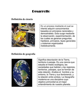 Desarrollo

Definición de ciencia

                            Es un proceso mediante el cual se
                            intenta adquirir conocimientos
                            basados en principios racionales y
                            demostrables. Esta surge mediante
                            la observación, experimentación, de
                            los cuales se generan preguntas,
                            hipótesis, principios, leyes generales
                            y sistemas organizados
                            metódicamente.


Definición de geografía

                          Significa descripción de la Tierra,
                          territorio ó paisaje. Es una ciencia que
                          estudia el medio ecológico, las
                          sociedades que habitan y las regiones,
                          territorios, paisajes, que se forman de
                          esta relación. Analiza el hombre y su
                          entorno, la Tierra y sus fenómenos, y
                          la relación entre ambos. La Geografía
                          moderna es una disciplina cuyo
                          objetivo primordial es el mejor
                          entendimiento de nuestro planeta.
 