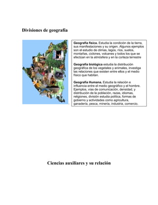 Divisiones de geografía

                              Geografía física. Estudia la condición de la tierra,
                              sus manifestaciones y su origen. Algunos ejemplos
                              son el estudio de climas, lagos, ríos, suelos,
                              montañas, ciclones, volcanes y todos los que se
                              efectúan en la atmósfera y en la corteza terrestre

                              Geografía biológica estudia la distribución
                              geográfica de los vegetales y animales, investiga
                              las relaciones que existen entre ellos y el medio
                              físico que habitan.

                              Geografía Humana. Estudia la relación e
                              influencia entre el medio geográfico y el hombre.
                              Ejemplos, vías de comunicación, densidad, y
                              distribución de la población, razas, idiomas,
                              religiones, división estudia política, formas de
                              gobierno y actividades como agricultura,
                          .   ganadería, pesca, minería, industria, comercio.




            Ciencias auxiliares y su relación
 