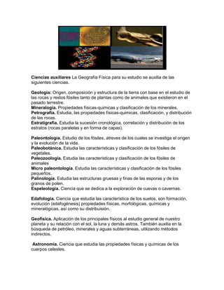 Ciencias auxiliares La Geografía Física para su estudio se auxilia de las
siguientes ciencias.

Geología: Origen, composición y estructura de la tierra con base en el estudio de
las rocas y restos fósiles tanto de plantas como de animales que existieron en el
pasado terrestre.
Mineralogía. Propiedades físicas-quimicas y clasificación de los minerales.
Petrografía. Estudia, las propiedades físicas-quimicas, clasificación, y distribución
de las rocas.
Estratigrafía. Estudia la sucesión cronológica, correlación y distribución de los
estratos (rocas paralelas y en forma de capas).

Paleontología. Estudio de los fósiles, atreves de los cuales se investiga el origen
y la evolución de la vida.
Paleobotánica. Estudia las características y clasificación de los fósiles de
vegetales.
Paleozoología. Estudia las características y clasificación de los fósiles de
animales
Micro paleontología. Estudia las características y clasificación de los fósiles
pequeños.
Palinología. Estudia las estructuras gruesas y finas de las esporas y de los
granos de polen.
Espeleología. Ciencia que se dedica a la exploración de cuevas o cavernas.

Edafología. Ciencia que estudia las característica de los suelos, son formación,
evolución (edafogénesis) propiedades físicas, morfológicas, químicas y
mineralógicas, así como su distribuisión.

Geofísica. Aplicación de los principales físicos al estudio general de nuestro
planeta y su relación con el sol, la luna y demás astros. También auxilia en la
búsqueda de petróleo, minerales y aguas subterráneas, utilizando métodos
indirectos.

 Astronomía. Ciencia que estudia las propiedades físicas y químicas de los
cuerpos celestes.
 