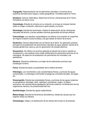 Topografía. Representación de los elementos naturales y humanos de la
superficie terrestre para mapas y cartas geográficas. Considera plana la Tierra.

Geodesia. Ciencia matemática. Determina la forma y dimensiones de la Tierra.
Considera a la tierra curva.

Cosmología. Estudia al universo en su conjunto, en el que se incluyen teorías
sobre su origen, evolución, estructura a gran escala y su futuro.

Sismología. Estudia los terremotos. Implica la observación de las vibraciones
naturales del terreno y de las señales sísmicas generadas de formas artificial.

Vulcanología. Los estudios vulcanológicos se refieren a la erupción en superficie
de magma (materia rocosa fundida) y de gas desde el interior de la tierra.

Geotermia. Ciencia relacionada con el interior de la tierra. Su aplicación practica
principal es la localización de yacimientos naturales de agua caliente, fuente de la
energía geotérmica, para su uso en generación de energía eléctrica.

Geoquímica. Se refiere a la química aplicada al estudio de la tierra; estudia su
composición y nos explican como están distribuidos los elementos químicos en la
naturaleza. Se aplica en la localización de yacimientos de minerales y de
petrolíferos.

Química. Estudia la existencia y el origen de los elementos químicos que
constituyen la tierra.

Física. Estudia las leyes y propiedades de la materia terrestre

Hidrología. Los movimientos y las características físicas y químicas de aguas
continentales. La hidrología continental investiga las corrientes fluviales, los lagos,
etc.

Oceanografía. Estudia las propiedades físicas y químicas de las aguas oceánica:
su temperatura, densidad, calor, salmidad, movimiento, origen, el relieve
submarino, las características geológicas del fondo oceánico, la distribución de los
organismos marinos y la productividad del mar.

Geohidrologia. Estudia las aguas subterráneas.

Meteorología. Estudia los fenómenos atmosféricos, desde las causas que los
originan hasta sus efectos.

Climatología. Origen y la distribución de los climas del mundo en el presente.
 