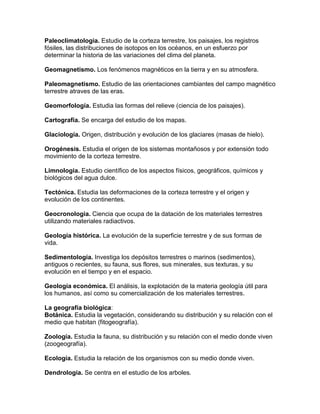 Paleoclimatologia. Estudio de la corteza terrestre, los paisajes, los registros
fósiles, las distribuciones de isotopos en los océanos, en un esfuerzo por
determinar la historia de las variaciones del clima del planeta.

Geomagnetismo. Los fenómenos magnéticos en la tierra y en su atmosfera.

Paleomagnetismo. Estudio de las orientaciones cambiantes del campo magnético
terrestre atraves de las eras.

Geomorfología. Estudia las formas del relieve (ciencia de los paisajes).

Cartografía. Se encarga del estudio de los mapas.

Glaciología. Origen, distribución y evolución de los glaciares (masas de hielo).

Orogénesis. Estudia el origen de los sistemas montañosos y por extensión todo
movimiento de la corteza terrestre.

Limnologia. Estudio científico de los aspectos físicos, geográficos, químicos y
biológicos del agua dulce.

Tectónica. Estudia las deformaciones de la corteza terrestre y el origen y
evolución de los continentes.

Geocronologia. Ciencia que ocupa de la datación de los materiales terrestres
utilizando materiales radiactivos.

Geología histórica. La evolución de la superficie terrestre y de sus formas de
vida.

Sedimentología. Investiga los depósitos terrestres o marinos (sedimentos),
antiguos o recientes, su fauna, sus flores, sus minerales, sus texturas, y su
evolución en el tiempo y en el espacio.

Geología económica. El análisis, la explotación de la materia geología útil para
los humanos, así como su comercialización de los materiales terrestres.

La geografía biológica:
Botánica. Estudia la vegetación, considerando su distribución y su relación con el
medio que habitan (fitogeografía).

Zoología. Estudia la fauna, su distribución y su relación con el medio donde viven
(zoogeografía).

Ecología. Estudia la relación de los organismos con su medio donde viven.

Dendrologia. Se centra en el estudio de los arboles.
 