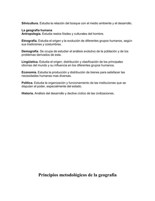 Silvicultura. Estudia la relación del bosque con el medio ambiente y el desarrollo.

La geografía humana
Antropología. Estudia restos fósiles y culturales del hombre.

Etnografía. Estudia el origen y la evolución de diferentes grupos humanos, según
sus tradiciones y costumbres.

Demografía. Se ocupa de estudiar el análisis evolutivo de la población y de los
problemas derivados de esta.

Lingüística. Estudia el origen, distribución y clasificación de los principales
idiomas del mundo y su influencia en los diferentes grupos humanos.

Economía. Estudia la producción y distribución de bienes para satisfacer las
necesidades humanas mas diversas.

Política. Estudia la organización y funcionamiento de las instituciones que se
disputan el poder, especialmente del estado.

Historia. Análisis del desarrollo y declive cíclico de las civilizaciones.




             Principios metodológicos de la geografía
 