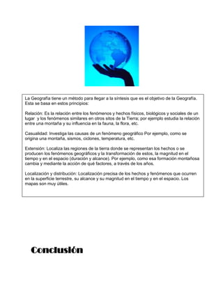 La Geografía tiene un método para llegar a la síntesis que es el objetivo de la Geografía.
Esta se basa en estos principios:

Relación: Es la relación entre los fenómenos y hechos físicos, biológicos y sociales de un
lugar y los fenómenos similares en otros sitos de la Tierra; por ejemplo estudia la relación
entre una montaña y su influencia en la fauna, la flora, etc.

Casualidad: Investiga las causas de un fenómeno geográfico Por ejemplo, como se
origina una montaña, sismos, ciclones, temperatura, etc.

Extensión: Localiza las regiones de la tierra donde se representan los hechos o se
producen los fenómenos geográficos y la transformación de estos, la magnitud en el
tiempo y en el espacio (duración y alcance). Por ejemplo, como esa formación montañosa
cambia y mediante la acción de qué factores, a través de los años.

Localización y distribución: Localización precisa de los hechos y fenómenos que ocurren
en la superficie terrestre, su alcance y su magnitud en el tiempo y en el espacio. Los
mapas son muy útiles.




   Conclusión
 