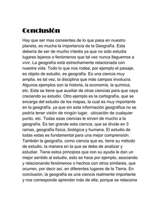 Conclusión
Hay que ser mas consientes de lo que pasa en nuestro
planeta, es mucha la importancia de la Geografía. Esta
debería de ser de mucho interés ya que no solo estudia
lugares lejanos o fenómenos que tal vez nunca lleguemos a
vivir. La geografía está estrechamente relacionada con
nuestra vida. Todo lo que nos rodea, por ejemplo el paisaje,
es objeto de estudio, es geografía. Es una ciencia muy
amplia, es tal vez, la disciplina que más campos involucra.
Algunos ejemplos son la historia, la economía, la química,
etc. Esta se tiene que auxiliar de otras ciencias para que vaya
creciendo su estudio. Otro ejemplo es la cartografía, que se
encarga del estudio de los mapas, la cual es muy importante
en la geografía, ya que sin esta información geográfica no se
podría tener visión de ningún lugar, ubicación de cualquier
punto, etc. Todas esas ciencias le sirven de mucho a la
geografía. Es tan grande esta ciencia, que se divide en 3
ramas, geografía física, biológica y humana. El estudio de
todas estas es fundamental para una mejor comprensión.
También la geografía, como ciencia que es, tiene su método
de estudio, la manera en la que se debe de analizar y
estudiar. Tiene estos principios que con su ayuda le dan un
mejor sentido al estudio, esto se hace por ejemplo, asociando
y relacionando fenómenos o hechos con otros similares, que
ocurren, por decir así, en diferentes lugares de la Tierra. En
conclusión, la geografía es una ciencia realmente importante
y nos corresponde aprender más de ella, porque se relaciona
 