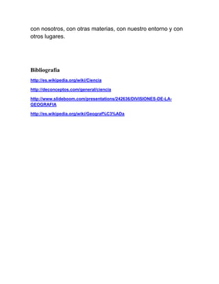 con nosotros, con otras materias, con nuestro entorno y con
otros lugares.




Bibliografía
http://es.wikipedia.org/wiki/Ciencia

http://deconceptos.com/general/ciencia

http://www.slideboom.com/presentations/242636/DIVISIONES-DE-LA-
GEOGRAFIA

http://es.wikipedia.org/wiki/Geograf%C3%ADa
 