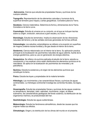 Astronomía. Ciencia que estudia las propiedades físicas y químicas de los
cuerpos celestes.

Topografía. Representación de los elementos naturales y humanos de la
superficie terrestre para mapas y cartas geográficas. Considera plana la Tierra.

Geodesia. Ciencia matemática. Determina la forma y dimensiones de la Tierra.
Considera a la tierra curva.

Cosmología. Estudia al universo en su conjunto, en el que se incluyen teorías
sobre su origen, evolución, estructura a gran escala y su futuro.

Sismología. Estudia los terremotos. Implica la observación de las vibraciones
naturales del terreno y de las señales sísmicas generadas de formas artificial.

Vulcanología. Los estudios vulcanológicos se refieren a la erupción en superficie
de magma (materia rocosa fundida) y de gas desde el interior de la tierra.

Geotermia. Ciencia relacionada con el interior de la tierra. Su aplicación practica
principal es la localización de yacimientos naturales de agua caliente, fuente de la
energía geotérmica, para su uso en generación de energía eléctrica.

Geoquímica. Se refiere a la química aplicada al estudio de la tierra; estudia su
composición y nos explican como están distribuidos los elementos químicos en la
naturaleza. Se aplica en la localización de yacimientos de minerales y de
petrolíferos.

Química. Estudia la existencia y el origen de los elementos químicos que
constituyen la tierra.

Física. Estudia las leyes y propiedades de la materia terrestre

Hidrología. Los movimientos y las características físicas y químicas de aguas
continentales. La hidrología continental investiga las corrientes fluviales, los lagos,
etc.

Oceanografía. Estudia las propiedades físicas y químicas de las aguas oceánica:
su temperatura, densidad, calor, salmidad, movimiento, origen, el relieve
submarino, las características geológicas del fondo oceánico, la distribución de los
organismos marinos y la productividad del mar.

Geohidrologia. Estudia las aguas subterráneas.

Meteorología. Estudia los fenómenos atmosféricos, desde las causas que los
originan hasta sus efectos.

Climatología. Origen y la distribución de los climas del mundo en el presente.
 
