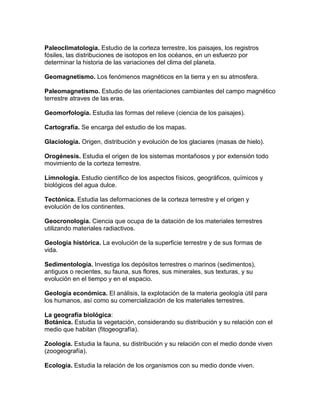 Paleoclimatologia. Estudio de la corteza terrestre, los paisajes, los registros
fósiles, las distribuciones de isotopos en los océanos, en un esfuerzo por
determinar la historia de las variaciones del clima del planeta.

Geomagnetismo. Los fenómenos magnéticos en la tierra y en su atmosfera.

Paleomagnetismo. Estudio de las orientaciones cambiantes del campo magnético
terrestre atraves de las eras.

Geomorfología. Estudia las formas del relieve (ciencia de los paisajes).

Cartografía. Se encarga del estudio de los mapas.

Glaciología. Origen, distribución y evolución de los glaciares (masas de hielo).

Orogénesis. Estudia el origen de los sistemas montañosos y por extensión todo
movimiento de la corteza terrestre.

Limnologia. Estudio científico de los aspectos físicos, geográficos, químicos y
biológicos del agua dulce.

Tectónica. Estudia las deformaciones de la corteza terrestre y el origen y
evolución de los continentes.

Geocronologia. Ciencia que ocupa de la datación de los materiales terrestres
utilizando materiales radiactivos.

Geología histórica. La evolución de la superficie terrestre y de sus formas de
vida.

Sedimentología. Investiga los depósitos terrestres o marinos (sedimentos),
antiguos o recientes, su fauna, sus flores, sus minerales, sus texturas, y su
evolución en el tiempo y en el espacio.

Geología económica. El análisis, la explotación de la materia geología útil para
los humanos, así como su comercialización de los materiales terrestres.

La geografía biológica:
Botánica. Estudia la vegetación, considerando su distribución y su relación con el
medio que habitan (fitogeografía).

Zoología. Estudia la fauna, su distribución y su relación con el medio donde viven
(zoogeografía).

Ecología. Estudia la relación de los organismos con su medio donde viven.
 