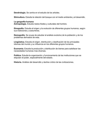 Dendrologia. Se centra en el estudio de los arboles.

Silvicultura. Estudia la relación del bosque con el medio ambiente y el desarrollo.

La geografía humana
Antropología. Estudia restos fósiles y culturales del hombre.

Etnografía. Estudia el origen y la evolución de diferentes grupos humanos, según
sus tradiciones y costumbres.

Demografía. Se ocupa de estudiar el análisis evolutivo de la población y de los
problemas derivados de esta.

Lingüística. Estudia el origen, distribución y clasificación de los principales
idiomas del mundo y su influencia en los diferentes grupos humanos.

Economía. Estudia la producción y distribución de bienes para satisfacer las
necesidades humanas mas diversas.

Política. Estudia la organización y funcionamiento de las instituciones que se
disputan el poder, especialmente del estado.

Historia. Análisis del desarrollo y declive cíclico de las civilizaciones.
 