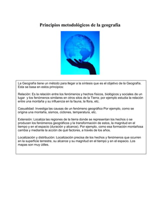 Principios metodológicos de la geografía




La Geografía tiene un método para llegar a la síntesis que es el objetivo de la Geografía.
Esta se basa en estos principios:

Relación: Es la relación entre los fenómenos y hechos físicos, biológicos y sociales de un
lugar y los fenómenos similares en otros sitos de la Tierra; por ejemplo estudia la relación
entre una montaña y su influencia en la fauna, la flora, etc.

Casualidad: Investiga las causas de un fenómeno geográfico Por ejemplo, como se
origina una montaña, sismos, ciclones, temperatura, etc.

Extensión: Localiza las regiones de la tierra donde se representan los hechos o se
producen los fenómenos geográficos y la transformación de estos, la magnitud en el
tiempo y en el espacio (duración y alcance). Por ejemplo, como esa formación montañosa
cambia y mediante la acción de qué factores, a través de los años.

Localización y distribución: Localización precisa de los hechos y fenómenos que ocurren
en la superficie terrestre, su alcance y su magnitud en el tiempo y en el espacio. Los
mapas son muy útiles.
 