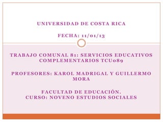 UNIVERSIDAD DE COSTA RICA

             FECHA: 11/01/13



TRABAJO COMUNAL 81: SERVICIOS EDUCATIVOS
        COMPLEMENTARIOS TCU089

PROFESORES: KAROL MADRIGAL Y GUILLERMO
                 MORA

        FACULTAD DE EDUCACIÓN.
    CURSO: NOVENO ESTUDIOS SOCIALES
 