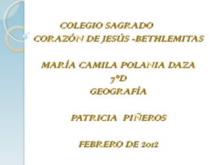COLEGIO SAGRADO  CORAZÓN DE JESÚS -BETHLEMITAS MARÍA CAMILA POLANIA DAZA  7°D  GEOGRAFÍA PATRICIA  PIÑEROS FEBRERO DE 2012 