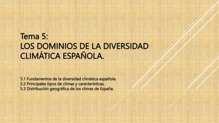 Tema 5:
LOS DOMINIOS DE LA DIVERSIDAD
CLIMÁTICA ESPAÑOLA.
5.1 Fundamentos de la diversidad climática española.
5.2 Principales tipos de climas y características.
5.3 Distribución geográfica de los climas de España.
 