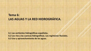 Tema 6:
LAS AGUAS Y LA RED HIDROGRÁFICA.
6.1 Las vertientes hidrográficas españolas.
6.2 Los ríos y las cuencas hidrográficas. Los regímenes fluviales.
6.3 Uso y aprovechamiento de las aguas.
 
