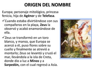 Europa; personaje mitológico, princesa
fenicia, hija de Agénor y de Telefasa.
Cuando estaba divirtiéndose con sus
compañeras en la playa, Zeus la
observó y acabó enamorándose de
ella.
Zeus se transformó en un toro
blanco, y manso, que Europa se
acercó a él, puso flores sobre su
cuello y finalmente se atrevió a
montarlo; Zeus se levantó y cruzó el
mar, llevándola a la isla de Creta,
donde dio a luz a Minos y a
Sarpedón, con el cual regresó a Asia.
ORIGEN DEL NOMBRE
 