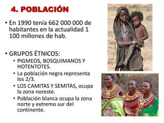 4. POBLACIÓN
• En 1990 tenía 662 000 000 de
habitantes en la actualidad 1
100 millones de hab.
• GRUPOS ÉTNICOS:
• PIGMEOS, BOSQUIMANOS Y
HOTENTOTES.
• La población negra representa
los 2/3.
• LOS CAMITAS Y SEMITAS, ocupa
la zona noreste.
• Población blanca ocupa la zona
norte y extremo sur del
continente.
 