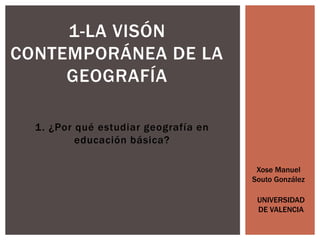 1. ¿Por qué estudiar geografía en
educación básica?
1-LA VISÓN
CONTEMPORÁNEA DE LA
GEOGRAFÍA
Xose Manuel
Souto González
UNIVERSIDAD
DE VALENCIA
 
