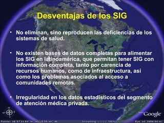 Desventajas de los SIG
• No eliminan, sino reproducen las deficiencias de los
sistemas de salud.
• No existen bases de datos completas para alimentar
los SIG en latinoamérica, que permitan tener SIG con
información completa, tanto por carencia de
recursos humanos, como de infraestructura, así
como los problemas asociados al acceso a
comunidades remotas.
• Irregularidad en los datos estadísticos del segmento
de atención médica privada.
 