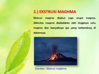 2.) EKSTRUSI MAGHMA
Ekstrusi   magma   disebut   juga   erupsi   magma.
Aktivitas magma disebabkan oleh tingginya suhu
magma dan banyaknya gas yang terkandung di
dalamnya.




 Gambar : Ekstrusi maghma
 