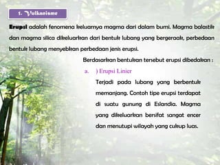 1. Vulkanisme

Erupsi adalah fenomena keluarnya magma dari dalam bumi. Magma balastik
dan magma silica dikeluarkan dari bentuk lubang yang bergeraak, perbedaan
bentuk lubang menyebkan perbedaan jenis erupsi.
                          Berdasarkan bentukan tersebut erupsi dibedakan :
                           a.   ) Erupsi Linier
                                Terjadi pada lubang yang berbentuk
                                memanjang. Contoh tipe erupsi terdapat
                                di suatu gunung di Eslandia. Magma
                                yang dikeluarkan bersifat sangat encer
                                dan menutupi wilayah yang cukup luas.
 