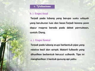 1. Vulkanisme

b. ) Erupsi Areal
Terjadi pada lubang yang berupa suatu wilayah
yang berukuran luas dan besar.Terjadi karena posisi
dapur magma berada pada dekat permukaan,
contoh: Dieng.

c. ) Erupsi Sentral
Terjadi pada lubang erupsi berbentuk pipa yang
relative kecil dan sempit. Materil fulkanik yang
dihasilkan berbentuk kerucut vulkanik. Tipe ini
menghasilkan 3 bentuk gunung api yaitu:
 