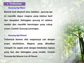 1. Vulkanisme
•    Gunung Api Maar
Bentuk hasil eksplosif atau ledakan , gunung api
ini memiliki dapur magma yang relative kecil
dan dangakal. Ketinggian gunung ini relative
rendah dan memiliki kemiringan yang cukup
curam. Contoh: Gunung Lamongan.

•    Gunung Api Perisai
Terbentuk karena sifat magmanya cair dengan
erupsi   efusif/aliran.   Magma   yang   dihasilkan
mengalir ke segala arah dengan ketebalan lapisan
yang tipis dan ketinggian yang rendah. Contoh:
Gunung Api Mauna Loa di Hawai.
 