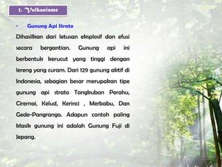 1. Vulkanisme

•     Gunung Api Strato
Dihasilkan dari letusan eksplosif dan efusi
secara     bergantian.    Gunung   api   ini
berbentuk kerucut yang tinggi dengan
lereng yang curam. Dari 129 gunung aktif di
Indonesia, sebagian besar merupakan tipe
gunung api strato Tangkuban Perahu,
Ciremai, Kelud, Kerinci , Merbabu, Dan
Gede-Pangrango. Adapun contoh paling
klasik gunung ini adalah Gunung Fuji di
Jepang.
 