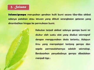 2. Seisme

Seisme/gempa merupakan gerakan kulit bumi secara tiba-tiba akibat
adanya patahan atau letusan yang diikuti serangkaian getaran yang
dirambatkan hingga ke permukaan bumi.

                     Kekutan terjadi akibat adanya gempa bumi ini
                     diukur oleh suatu alat yang disebut seismograf
                     dengan menggunakan skala tertentu. Adapun
                     ilmu yang mempelajari tentang gempa dan
                     segala   permasalahannya   adalah   seismologi.
                     Berdasarkan penyebabnya gempa dibedakan
                     menjadi tiga :
 