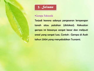 2. Seisme

•Gempa Tektonik
Terjadi karena adanya pergeseran lempengan
tanah atau patahan (dislokasi). Kekuatan
gempa ini biasanya sangat besar dan meliputi
areal yang sangat luas. Contoh : Gempa di Aceh
tahun 2004 yang menyebabkan Tsunami.
 