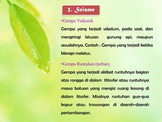 2. Seisme
•Gempa Vulkanik
Gempa yang terjadi sebelum, pada saat, dan
mengiringi letusan     gunung api, maupun
sesudahnya. Contoh : Gempa yang terjadi ketika
Merapi meletus.

•Gempa Runtuhan (terban)
Gempa yang terjadi akibat runtuhnya bagian
atas rongga di dalam tlitosfer atau runtuhnya
massa batuan yang mengisi ruang kosong di
dalam litosfer. Misalnya runtuhan gua-gua
kapur atau trowongan di daerah-daerah
pertambangan.
 